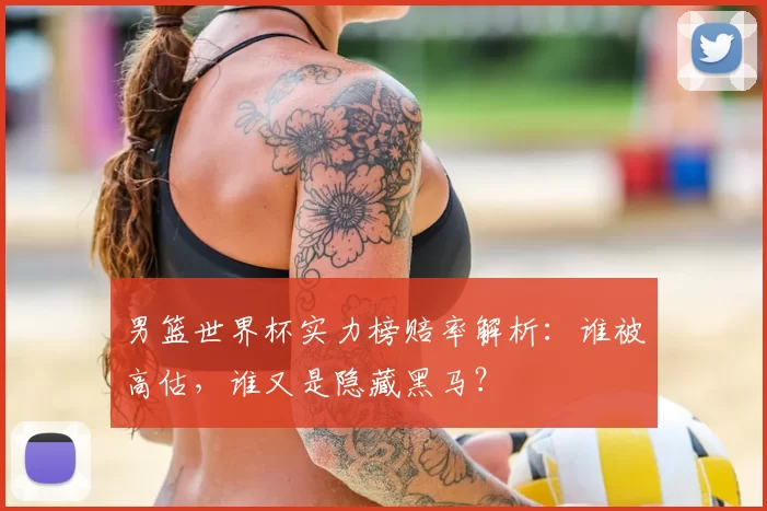 男篮世界杯实力榜赔率解析：谁被高估，谁又是隐藏黑马？