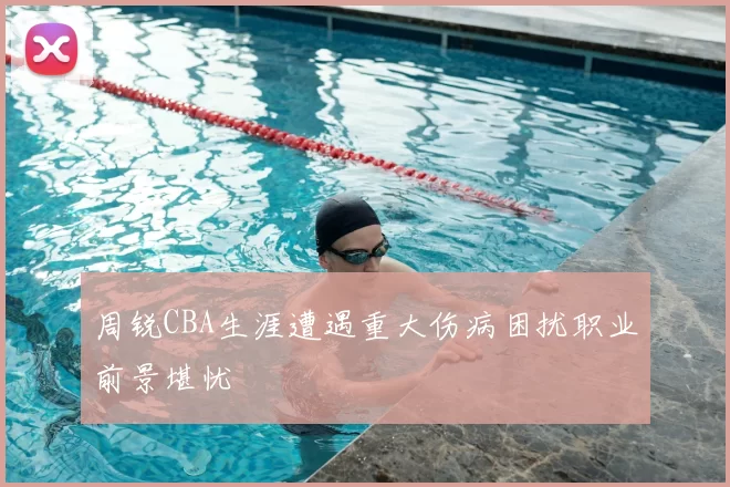 周锐CBA生涯遭遇重大伤病困扰职业前景堪忧