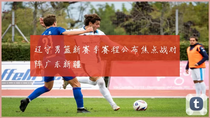 辽宁男篮新赛季赛程公布焦点战对阵广东新疆