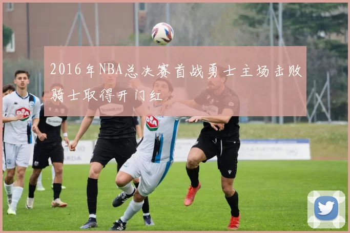 2016年NBA总决赛首战勇士主场击败骑士取得开门红