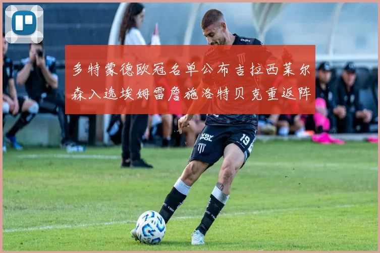 多特蒙德欧冠名单公布吉拉西莱尔森入选埃姆雷詹施洛特贝克重返阵容