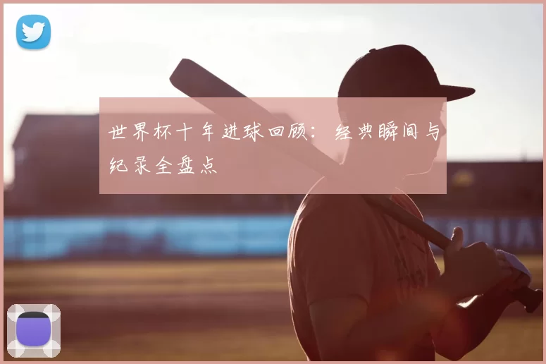 世界杯十年进球回顾：经典瞬间与纪录全盘点
