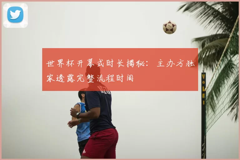 世界杯开幕式时长揭秘:主办方独家透露完整流程时间