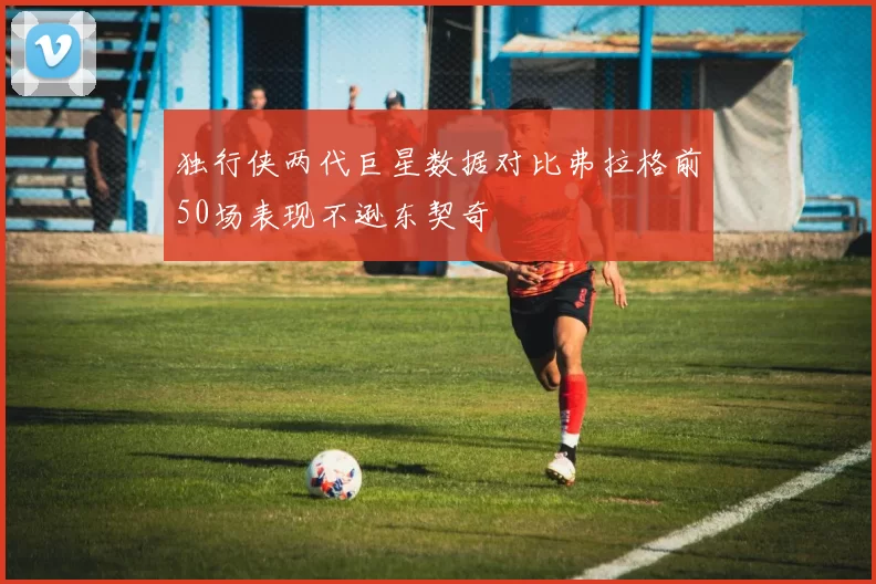 独行侠两代巨星数据对比弗拉格前50场表现不逊东契奇