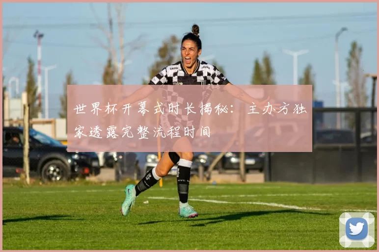 世界杯开幕式时长揭秘：主办方独家透露完整流程时间