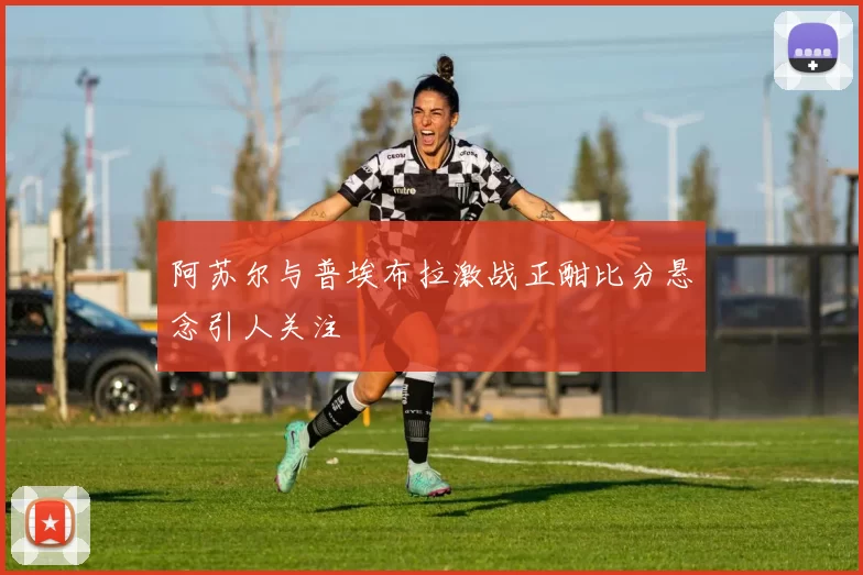 阿苏尔与普埃布拉激战正酣比分悬念引人关注
