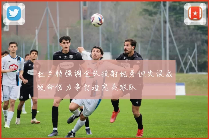 杜兰特强调全队投射优秀但失误成致命伤力争打造完美球队