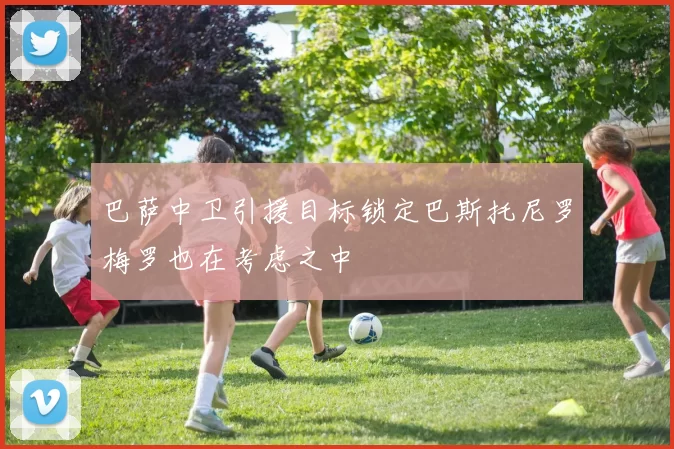 巴萨中卫引援目标锁定巴斯托尼罗梅罗也在考虑之中