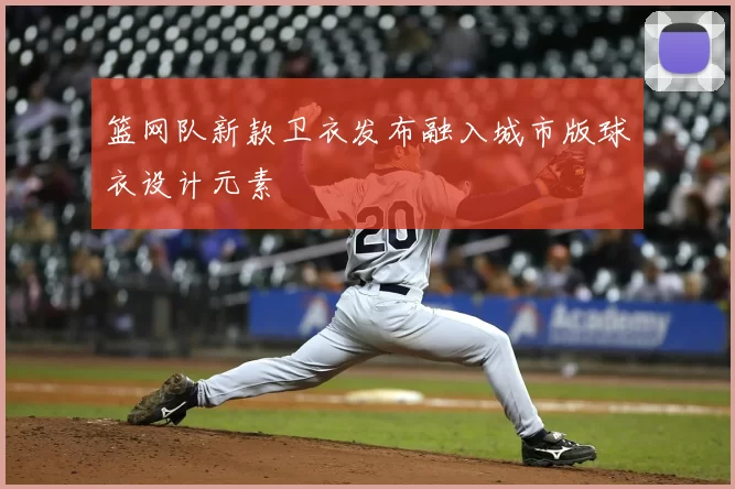 篮网队新款卫衣发布融入城市版球衣设计元素