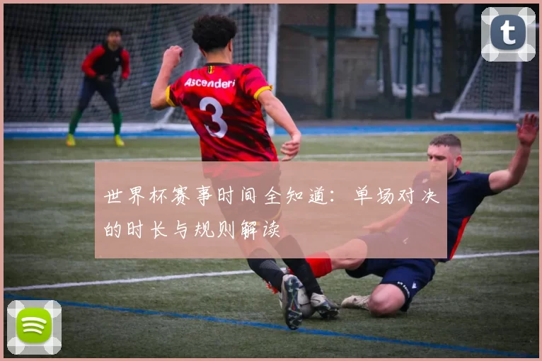 世界杯赛事时间全知道：单场对决的时长与规则解读