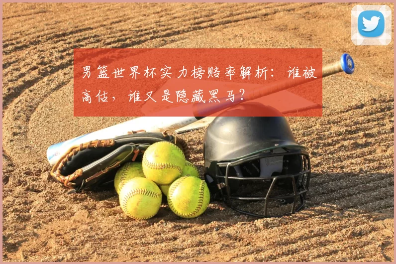 男篮世界杯实力榜赔率解析：谁被高估，谁又是隐藏黑马？