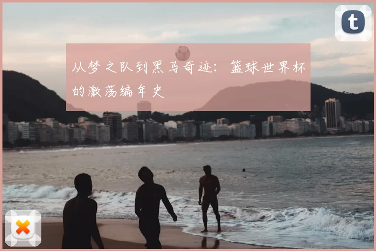 从梦之队到黑马奇迹:篮球世界杯的激荡编年史