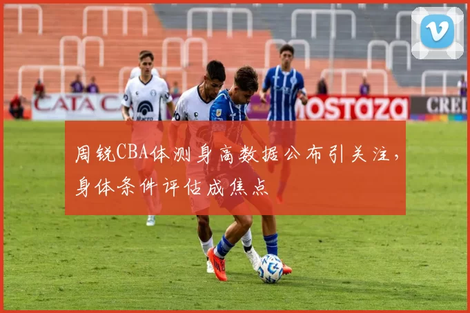 周锐CBA体测身高数据公布引关注，身体条件评估成焦点