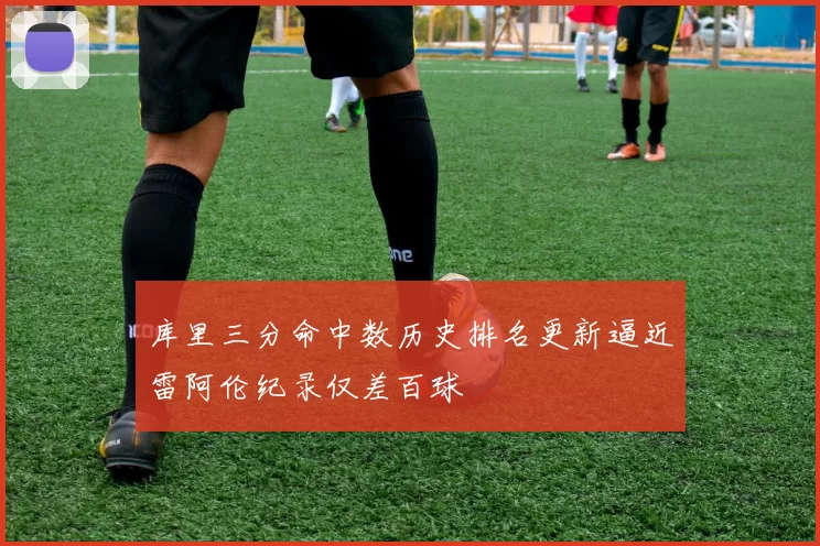 库里三分命中数历史排名更新逼近雷阿伦纪录仅差百球