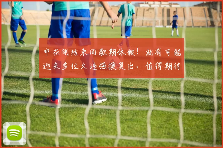 申花刚结束间歇期休假!就有可能迎来多位久违强援复出,值得期待