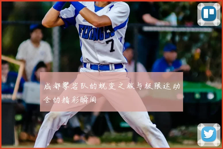 成都攀岩队的蜕变之旅与极限运动会的精彩瞬间