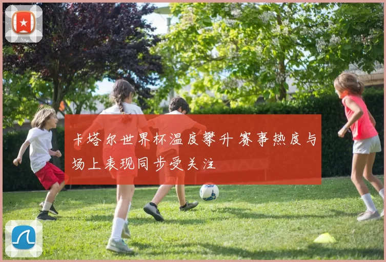 卡塔尔世界杯温度攀升 赛事热度与场上表现同步受关注