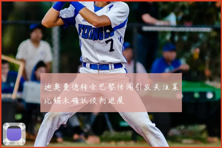 迪奥曼德转会巴黎传闻引发关注莱比锡未确认谈判进展