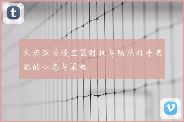 文班亚马谈空篮时机与防范对手恶犯的心态与策略