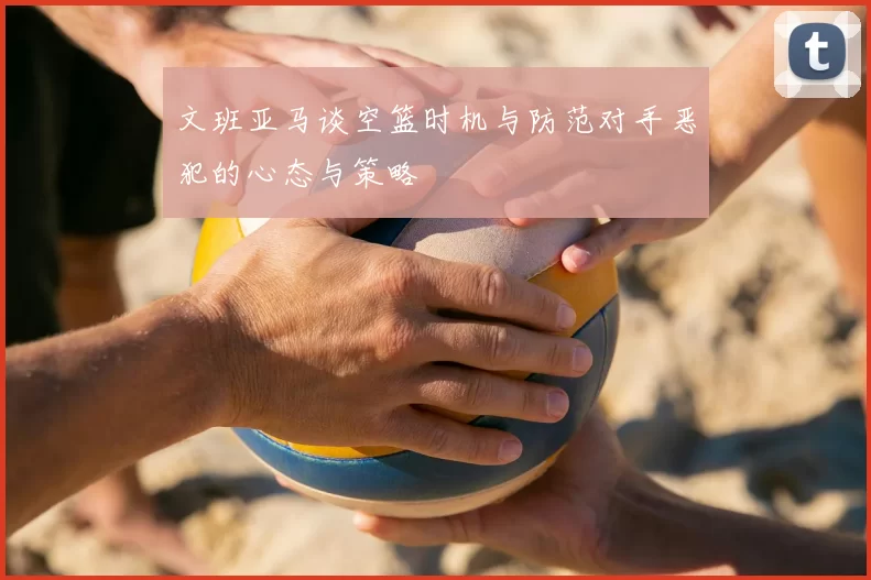 文班亚马谈空篮时机与防范对手恶犯的心态与策略