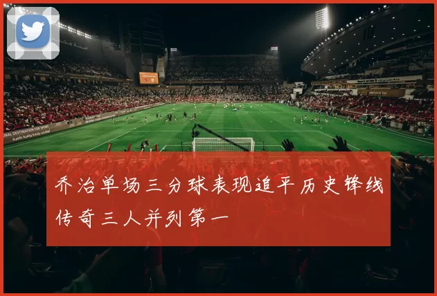 乔治单场三分球表现追平历史锋线传奇三人并列第一