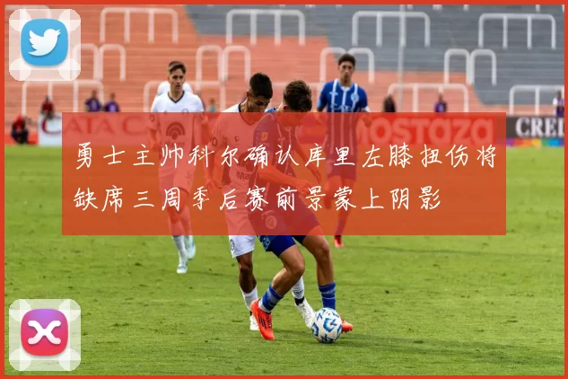 勇士主帅科尔确认库里左膝扭伤将缺席三周季后赛前景蒙上阴影