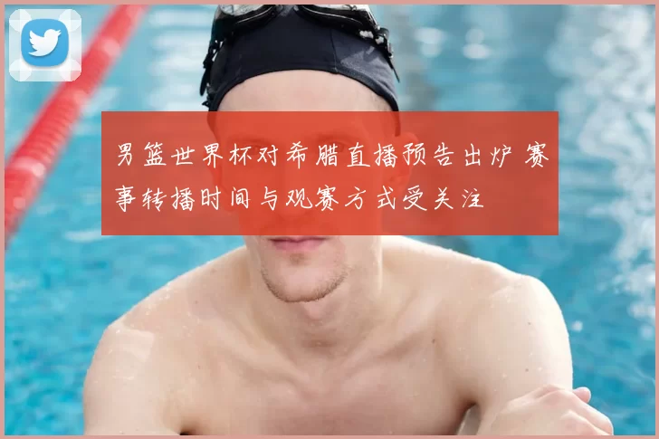男篮世界杯对希腊直播预告出炉 赛事转播时间与观赛方式受关注