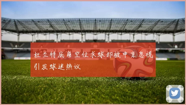 杜兰特底角空位求球却被申京忽视引发球迷热议