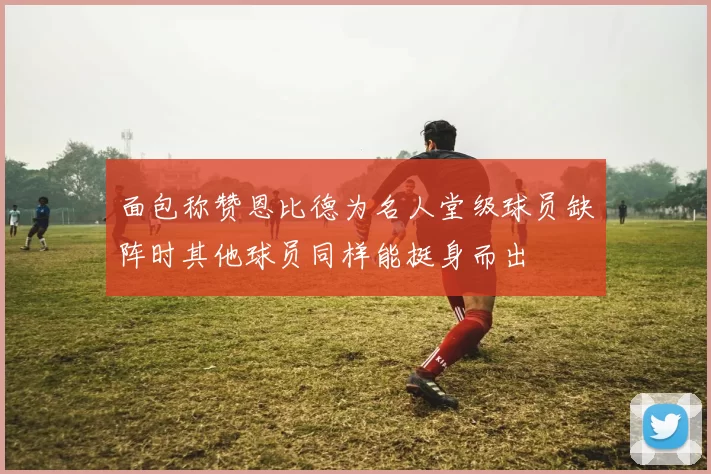 面包称赞恩比德为名人堂级球员缺阵时其他球员同样能挺身而出