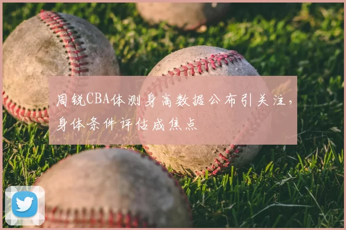 周锐CBA体测身高数据公布引关注，身体条件评估成焦点
