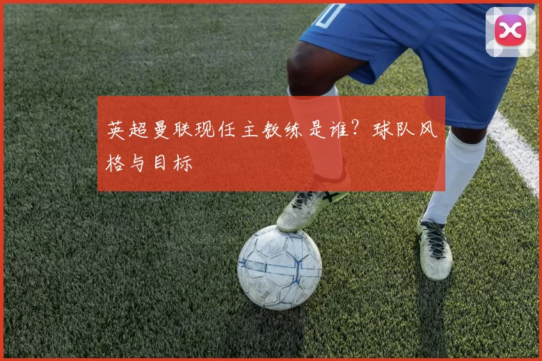 英超曼联现任主教练是谁？球队风格与目标