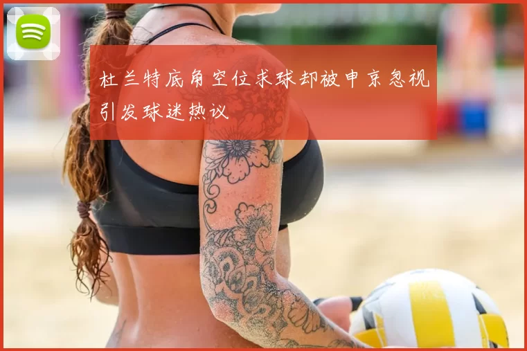杜兰特底角空位求球却被申京忽视引发球迷热议