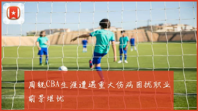 周锐CBA生涯遭遇重大伤病困扰职业前景堪忧