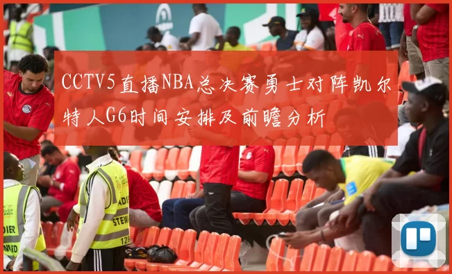 CCTV5直播NBA总决赛勇士对阵凯尔特人G6时间安排及前瞻分析