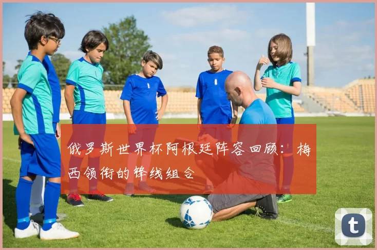 俄罗斯世界杯阿根廷阵容回顾：梅西领衔的锋线组合