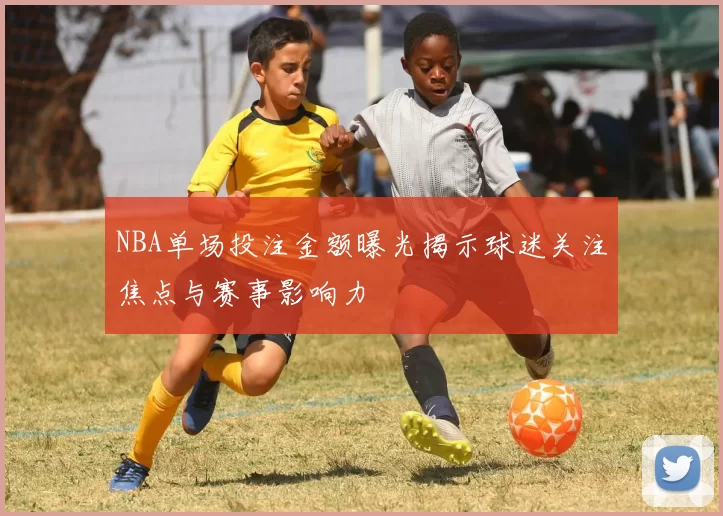 NBA单场投注金额曝光揭示球迷关注焦点与赛事影响力