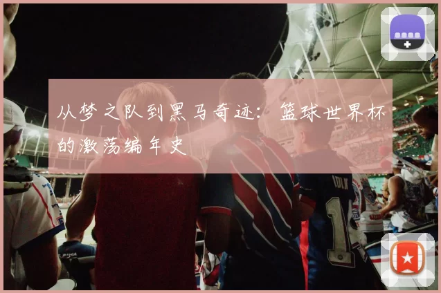 从梦之队到黑马奇迹：篮球世界杯的激荡编年史