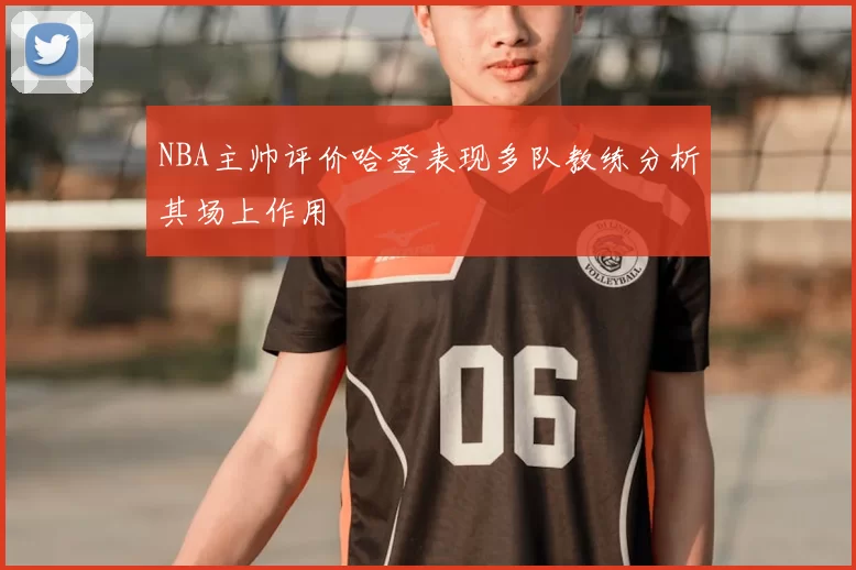 NBA主帅评价哈登表现多队教练分析其场上作用