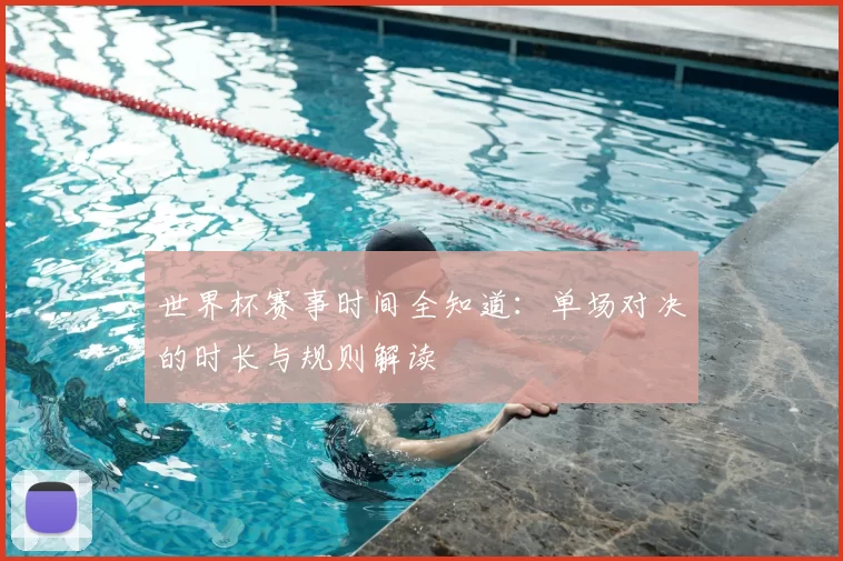 世界杯赛事时间全知道：单场对决的时长与规则解读