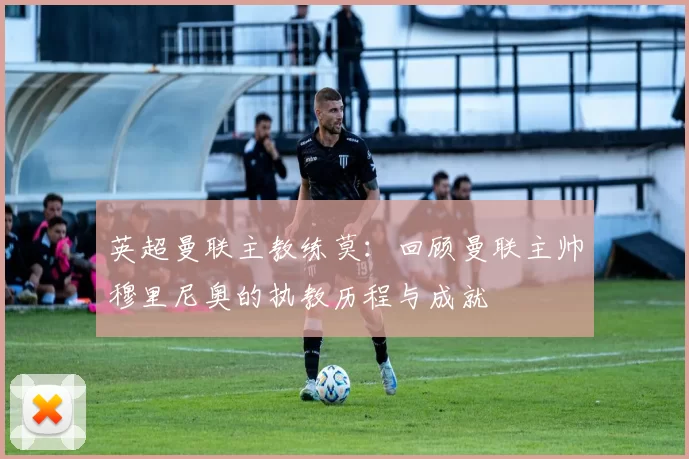 英超曼联主教练莫：回顾曼联主帅穆里尼奥的执教历程与成就