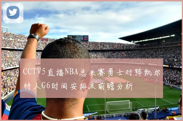 CCTV5直播NBA总决赛勇士对阵凯尔特人G6时间安排及前瞻分析