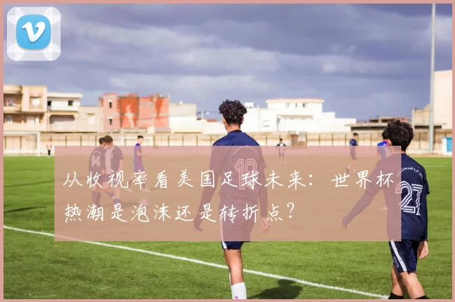 从收视率看美国足球未来：世界杯热潮是泡沫还是转折点？