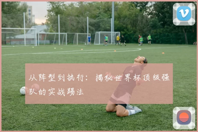 从阵型到执行：揭秘世界杯顶级强队的实战踢法