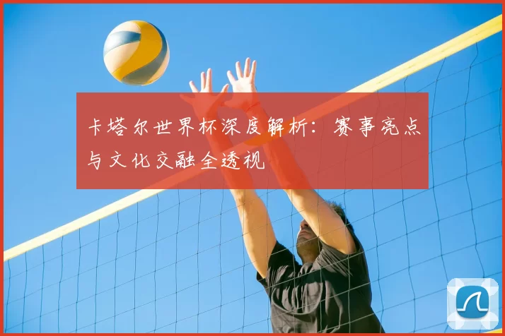 卡塔尔世界杯深度解析：赛事亮点与文化交融全透视