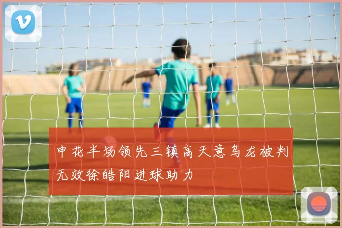 申花半场领先三镇高天意乌龙被判无效徐皓阳进球助力
