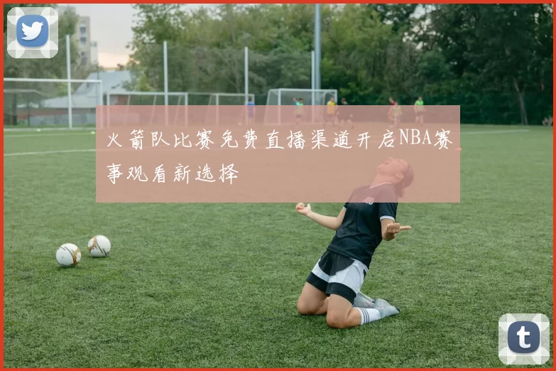 火箭队比赛免费直播渠道开启NBA赛事观看新选择