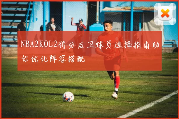 NBA2KOL2得分后卫球员选择指南助你优化阵容搭配