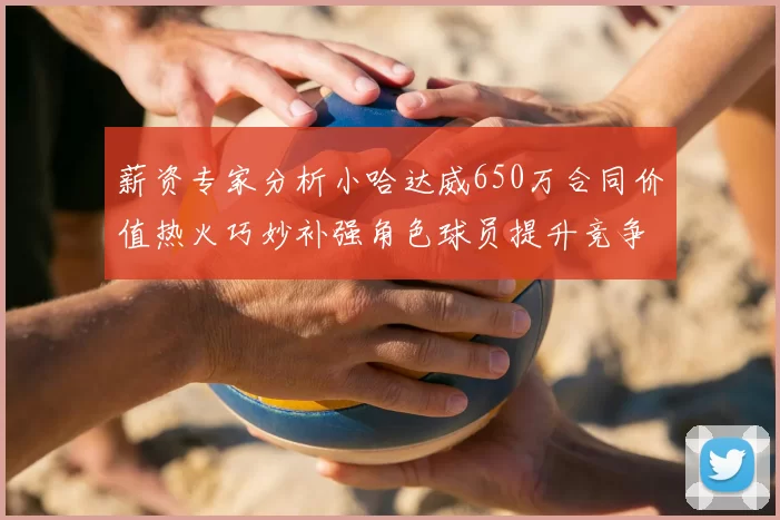 薪资专家分析小哈达威650万合同价值热火巧妙补强角色球员提升竞争力