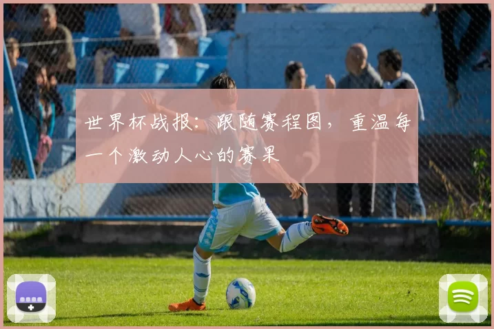 世界杯战报：跟随赛程图，重温每一个激动人心的赛果