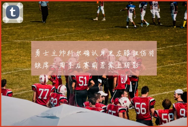 勇士主帅科尔确认库里左膝扭伤将缺席三周季后赛前景蒙上阴影